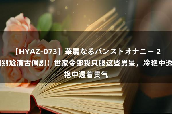 【HYAZ-073】華麗なるパンストオナニー 2 没颜值别尬演古偶剧！世家令郎我只服这些男星，冷艳中透着贵气