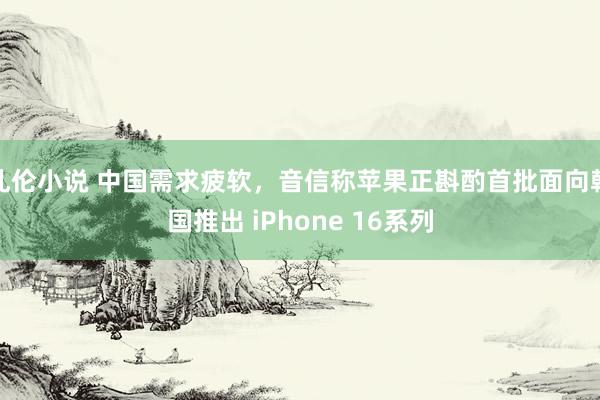 乱伦小说 中国需求疲软，音信称苹果正斟酌首批面向韩国推出 iPhone 16系列