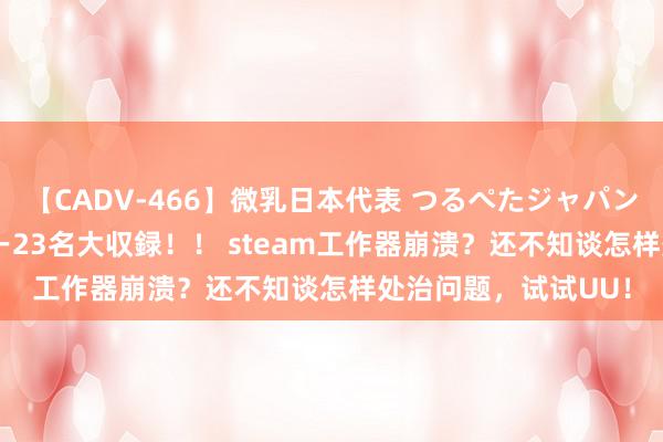 【CADV-466】微乳日本代表 つるぺたジャパン 8時間 最終メンバー23名大収録！！ steam工作器崩溃？还不知谈怎样处治问题，试试UU！