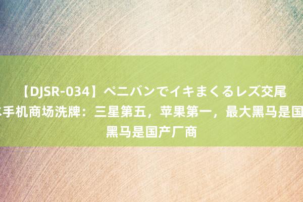 【DJSR-034】ペニバンでイキまくるレズ交尾 2 日本手机商场洗牌：三星第五，苹果第一，最大黑马是国产厂商