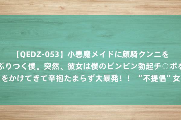 【QEDZ-053】小悪魔メイドに顔騎クンニを強要されオマ○コにしゃぶりつく僕。突然、彼女は僕のビンビン勃起チ○ポをしごき、聖水オシッコをかけてきて辛抱たまらず大暴発！！ “不提倡”女孩纹眉，带你了解背后的“真相”，沿路来望望吧！