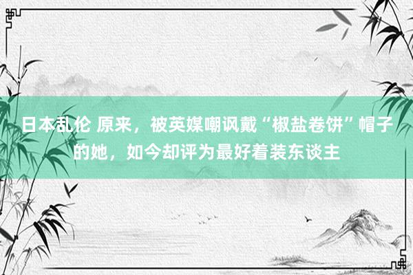 日本乱伦 原来，被英媒嘲讽戴“椒盐卷饼”帽子的她，如今却评为最好着装东谈主