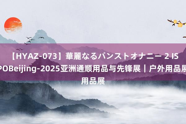 【HYAZ-073】華麗なるパンストオナニー 2 ISPOBeijing-2025亚洲通顺用品与先锋展｜户外用品展