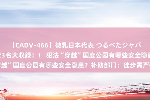 【CADV-466】微乳日本代表 つるぺたジャパン 8時間 最終メンバー23名大収録！！ 犯法“穿越”国度公园有哪些安全隐患？补助部门：徒步需严慎