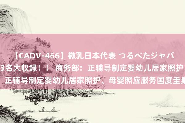 【CADV-466】微乳日本代表 つるぺたジャパン 8時間 最終メンバー23名大収録！！ 商务部：正辅导制定婴幼儿居家照护、母婴照应服务国度圭臬