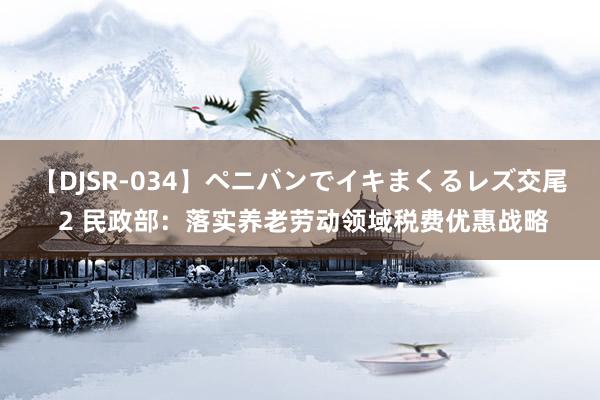 【DJSR-034】ペニバンでイキまくるレズ交尾 2 民政部：落实养老劳动领域税费优惠战略