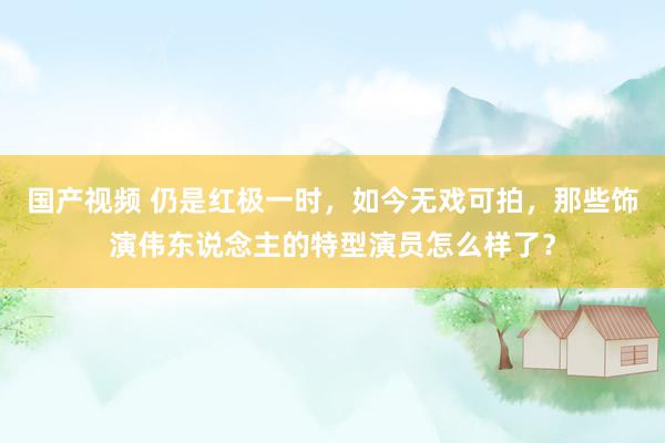 国产视频 仍是红极一时，如今无戏可拍，那些饰演伟东说念主的特型演员怎么样了？