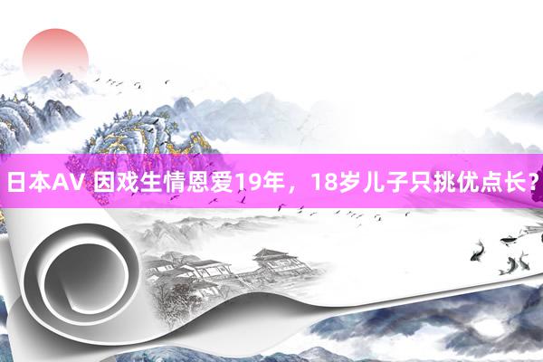 日本AV 因戏生情恩爱19年，18岁儿子只挑优点长？