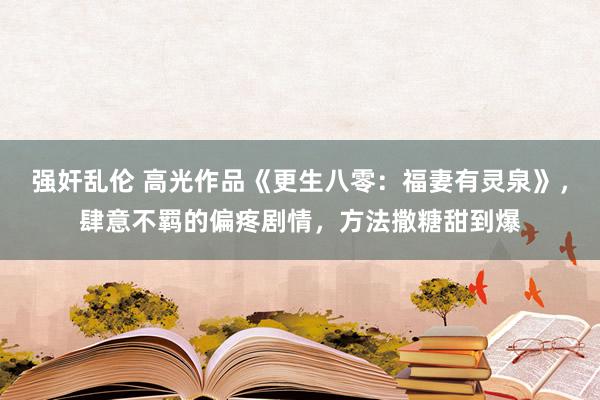 强奸乱伦 高光作品《更生八零：福妻有灵泉》，肆意不羁的偏疼剧情，方法撒糖甜到爆