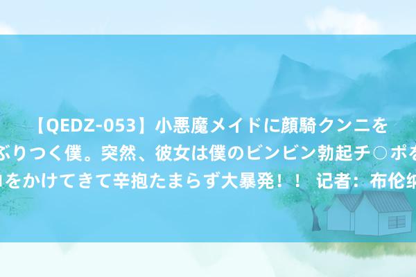 【QEDZ-053】小悪魔メイドに顔騎クンニを強要されオマ○コにしゃぶりつく僕。突然、彼女は僕のビンビン勃起チ○ポをしごき、聖水オシッコをかけてきて辛抱たまらず大暴発！！ 记者：布伦纳加盟摩纳哥的来回已完成，转会费400万欧+二转分红