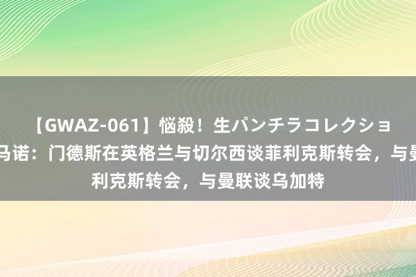 【GWAZ-061】悩殺！生パンチラコレクション 4時間 罗马诺：门德斯在英格兰与切尔西谈菲利克斯转会，与曼联谈乌加特