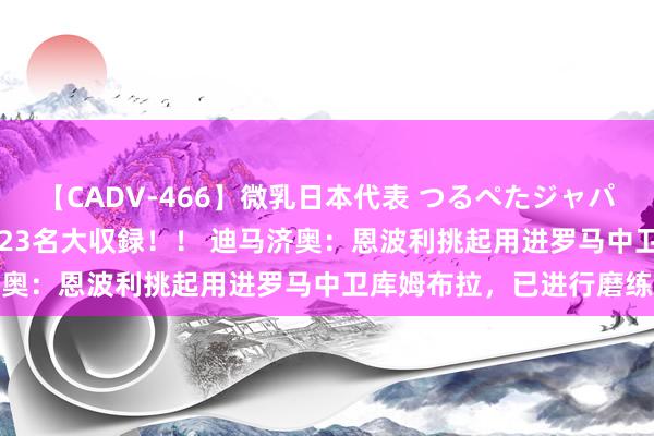 【CADV-466】微乳日本代表 つるぺたジャパン 8時間 最終メンバー23名大収録！！ 迪马济奥：恩波利挑起用进罗马中卫库姆布拉，已进行磨练