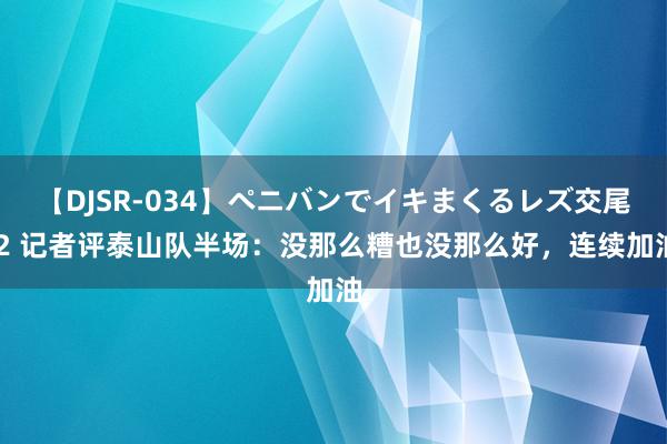 【DJSR-034】ペニバンでイキまくるレズ交尾 2 记者评泰山队半场：没那么糟也没那么好，连续加油