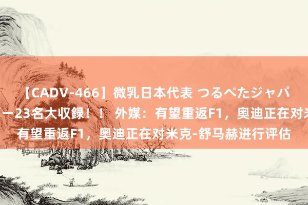 【CADV-466】微乳日本代表 つるぺたジャパン 8時間 最終メンバー23名大収録！！ 外媒：有望重返F1，奥迪正在对米克-舒马赫进行评估