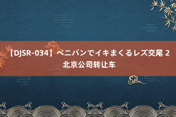 【DJSR-034】ペニバンでイキまくるレズ交尾 2 北京公司转让车