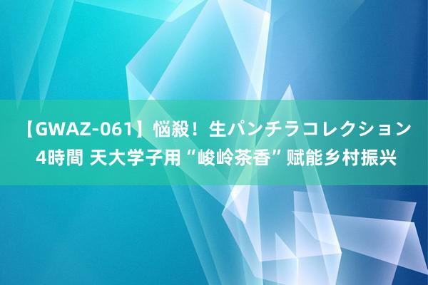 【GWAZ-061】悩殺！生パンチラコレクション 4時間 天大学子用“峻岭茶香”赋能乡村振兴