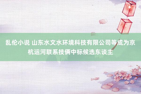 乱伦小说 山东水文水环境科技有限公司等成为京杭运河联系技俩中标候选东谈主