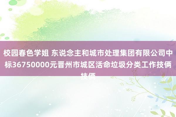 校园春色学姐 东说念主和城市处理集团有限公司中标36750000元晋州市城区活命垃圾分类工作技俩