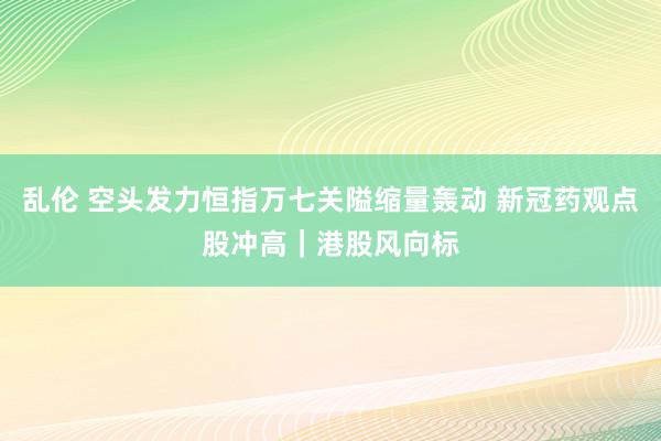 乱伦 空头发力恒指万七关隘缩量轰动 新冠药观点股冲高｜港股风向标