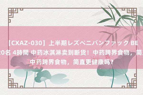 【CXAZ-030】上半期レズペニバンファック BEST10 10組20名 4時間 中药冰淇淋卖到断货！中药跨界食物，简直更健康吗？