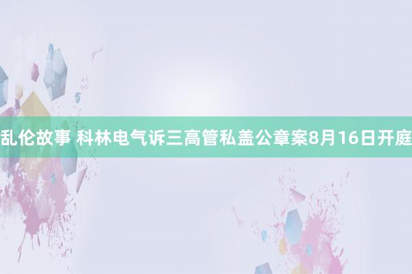 乱伦故事 科林电气诉三高管私盖公章案8月16日开庭