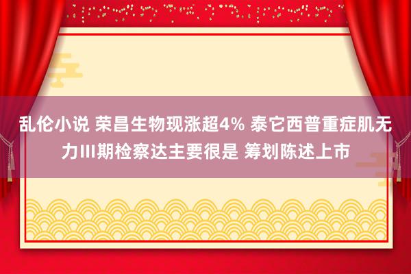 乱伦小说 荣昌生物现涨超4% 泰它西普重症肌无力Ⅲ期检察达主要很是 筹划陈述上市