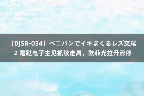 【DJSR-034】ペニバンでイキまくるレズ交尾 2 蹧跶电子主见抓续走高，欧菲光拉升涨停