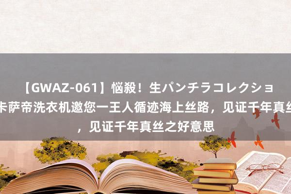 【GWAZ-061】悩殺！生パンチラコレクション 4時間 卡萨帝洗衣机邀您一王人循迹海上丝路，见证千年真丝之好意思