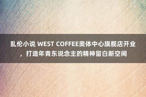 乱伦小说 WEST COFFEE奥体中心旗舰店开业，打造年青东说念主的精神留白新空间