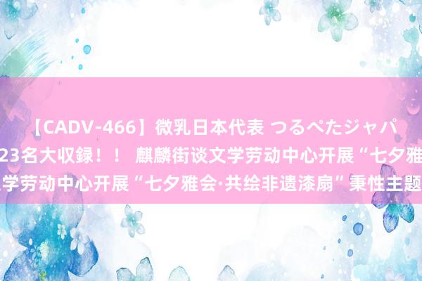 【CADV-466】微乳日本代表 つるぺたジャパン 8時間 最終メンバー23名大収録！！ 麒麟街谈文学劳动中心开展“七夕雅会·共绘非遗漆扇”秉性主题算作