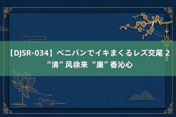 【DJSR-034】ペニバンでイキまくるレズ交尾 2 “清”风徐来 “廉”香沁心
