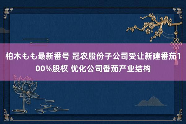 柏木もも最新番号 冠农股份子公司受让新建番茄100%股权 优化公司番茄产业结构