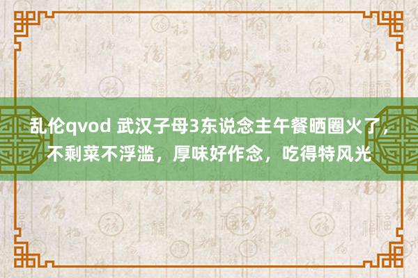 乱伦qvod 武汉子母3东说念主午餐晒圈火了，不剩菜不浮滥，厚味好作念，吃得特风光