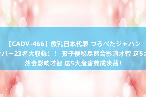 【CADV-466】微乳日本代表 つるぺたジャパン 8時間 最終メンバー23名大収録！！ 孩子便秘尽然会影响才智 这5大危害弗成淡薄！