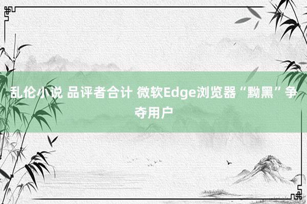 乱伦小说 品评者合计 微软Edge浏览器“黝黑”争夺用户