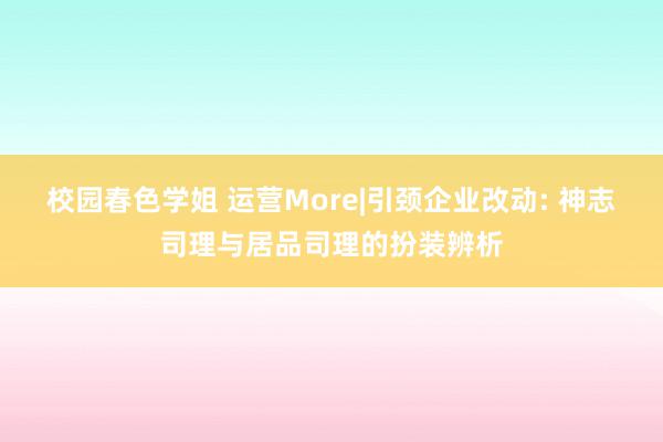 校园春色学姐 运营More|引颈企业改动: 神志司理与居品司理的扮装辨析