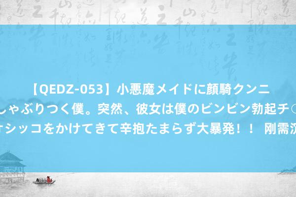 【QEDZ-053】小悪魔メイドに顔騎クンニを強要されオマ○コにしゃぶりつく僕。突然、彼女は僕のビンビン勃起チ○ポをしごき、聖水オシッコをかけてきて辛抱たまらず大暴発！！ 刚需沉稳本周沥青价钱小幅回落 下贱或保管偏弱整理