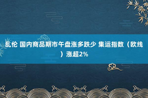 乱伦 国内商品期市午盘涨多跌少 集运指数（欧线）涨超2%