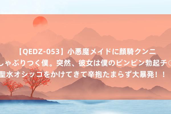 【QEDZ-053】小悪魔メイドに顔騎クンニを強要されオマ○コにしゃぶりつく僕。突然、彼女は僕のビンビン勃起チ○ポをしごき、聖水オシッコをかけてきて辛抱たまらず大暴発！！ 好意思股黄金股普涨 现货黄金日内立异高