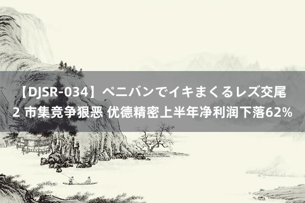 【DJSR-034】ペニバンでイキまくるレズ交尾 2 市集竞争狠恶 优德精密上半年净利润下落62%