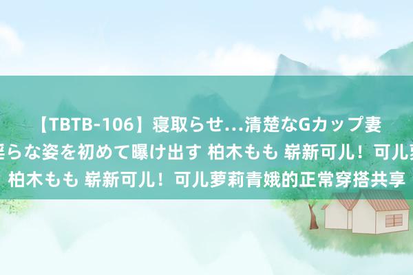 【TBTB-106】寝取らせ…清楚なGカップ妻が背徳感の快楽を知り淫らな姿を初めて曝け出す 柏木もも 崭新可儿！可儿萝莉青娥的正常穿搭共享