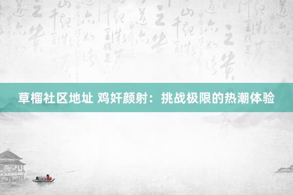 草榴社区地址 鸡奸颜射：挑战极限的热潮体验