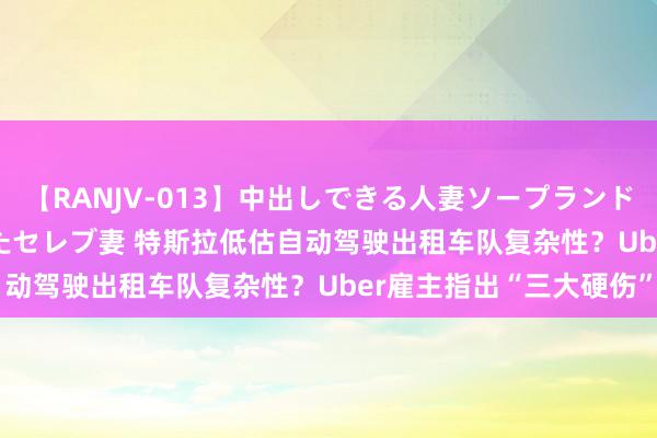 【RANJV-013】中出しできる人妻ソープランドDX 8時間 16人の堕ちたセレブ妻 特斯拉低估自动驾驶出租车队复杂性？Uber雇主指出“三大硬伤”