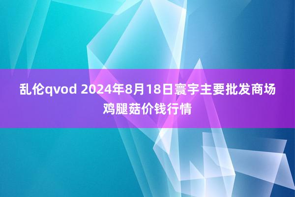 乱伦qvod 2024年8月18日寰宇主要批发商场鸡腿菇价钱行情