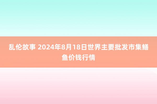 乱伦故事 2024年8月18日世界主要批发市集鳝鱼价钱行情