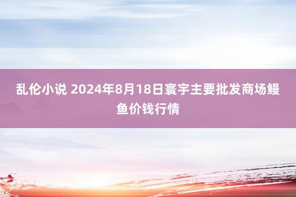 乱伦小说 2024年8月18日寰宇主要批发商场鳗鱼价钱行情