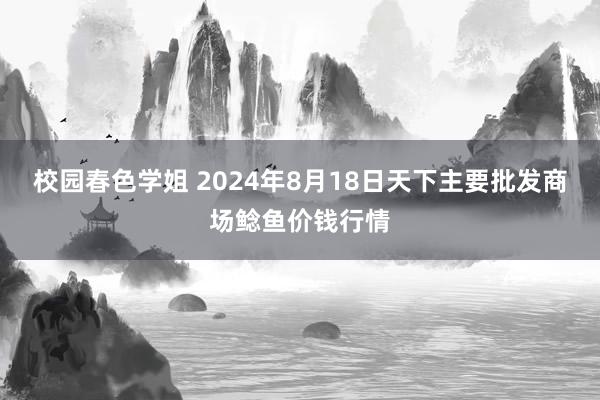 校园春色学姐 2024年8月18日天下主要批发商场鲶鱼价钱行情