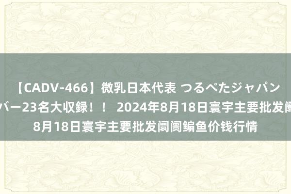 【CADV-466】微乳日本代表 つるぺたジャパン 8時間 最終メンバー23名大収録！！ 2024年8月18日寰宇主要批发阛阓鳊鱼价钱行情