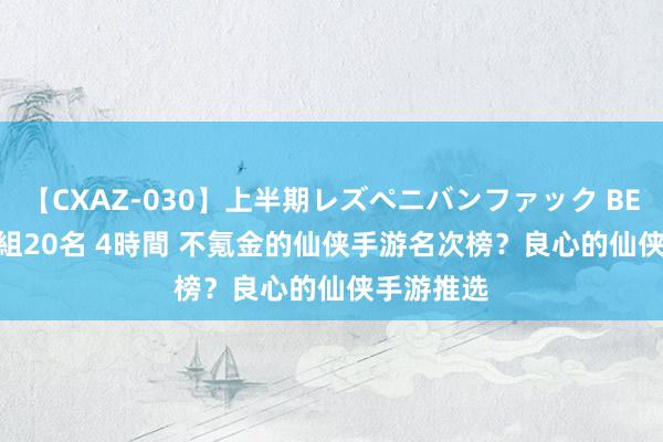 【CXAZ-030】上半期レズペニバンファック BEST10 10組20名 4時間 不氪金的仙侠手游名次榜？良心的仙侠手游推选