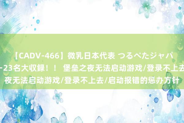 【CADV-466】微乳日本代表 つるぺたジャパン 8時間 最終メンバー23名大収録！！ 堡垒之夜无法启动游戏/登录不上去/启动报错的惩办方针